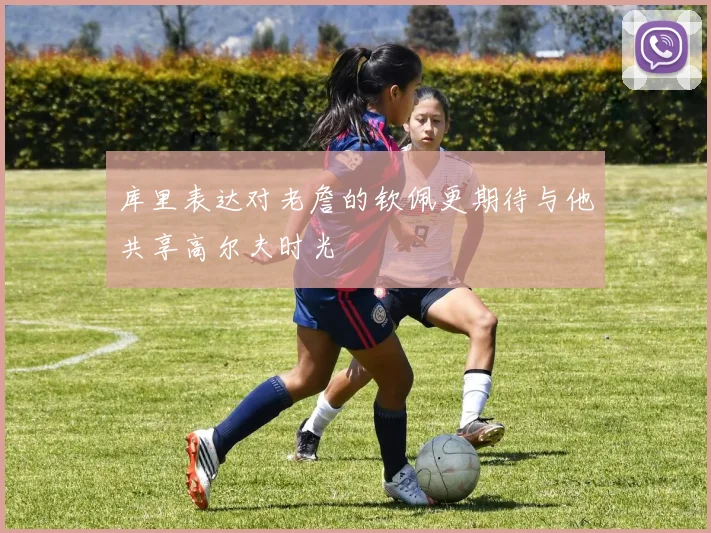 库里表达对老詹的钦佩更期待与他共享高尔夫时光