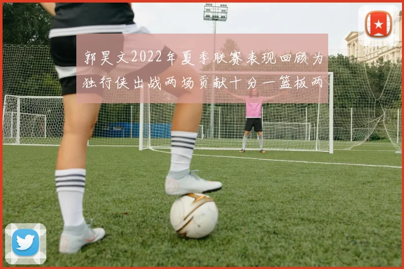 郭昊文2022年夏季联赛表现回顾为独行侠出战两场贡献十分一篮板两助攻