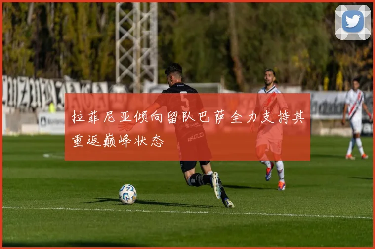 拉菲尼亚倾向留队巴萨全力支持其重返巅峰状态