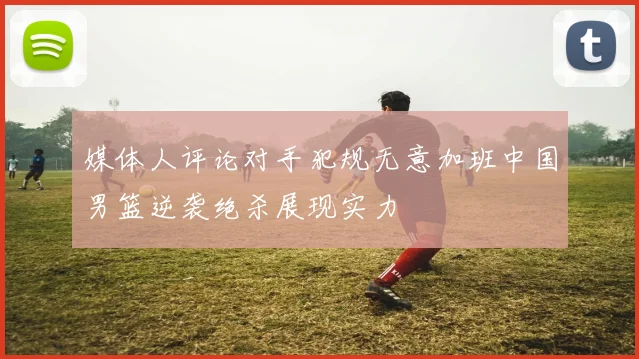 媒体人评论对手犯规无意加班中国男篮逆袭绝杀展现实力