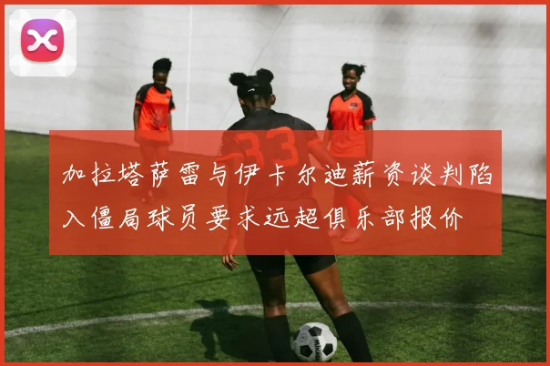 加拉塔萨雷与伊卡尔迪薪资谈判陷入僵局球员要求远超俱乐部报价