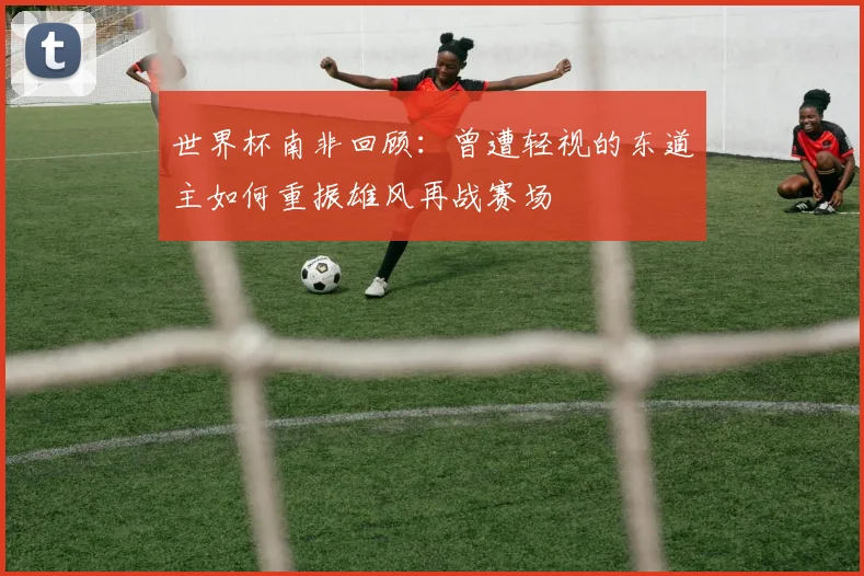 世界杯南非回顾：曾遭轻视的东道主如何重振雄风再战赛场