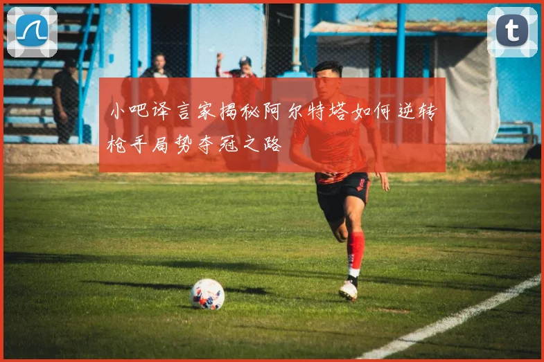 小吧译言家揭秘阿尔特塔如何逆转枪手局势夺冠之路
