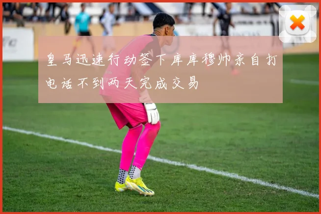 皇马迅速行动签下库库穆帅亲自打电话不到两天完成交易
