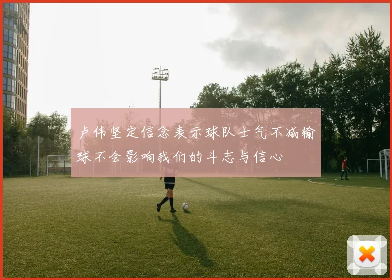 卢伟坚定信念表示球队士气不减输球不会影响我们的斗志与信心