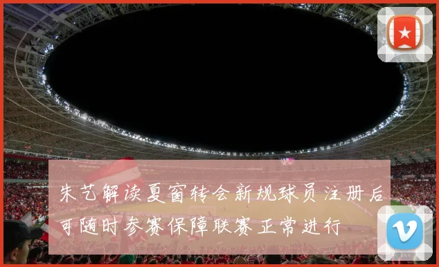 朱艺解读夏窗转会新规球员注册后可随时参赛保障联赛正常进行