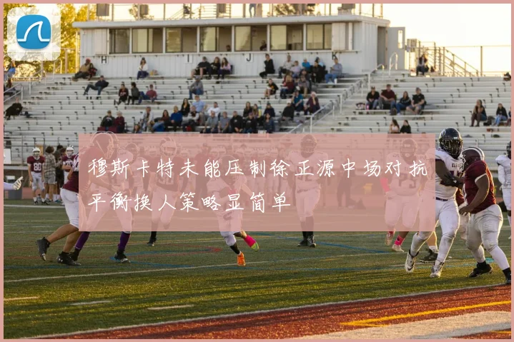 穆斯卡特未能压制徐正源中场对抗平衡换人策略显简单