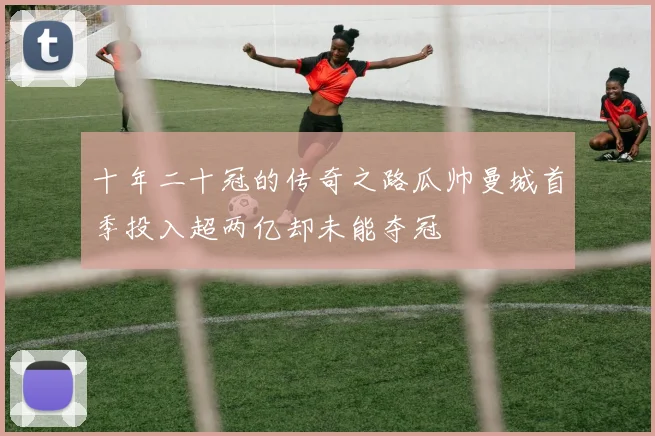 十年二十冠的传奇之路瓜帅曼城首季投入超两亿却未能夺冠