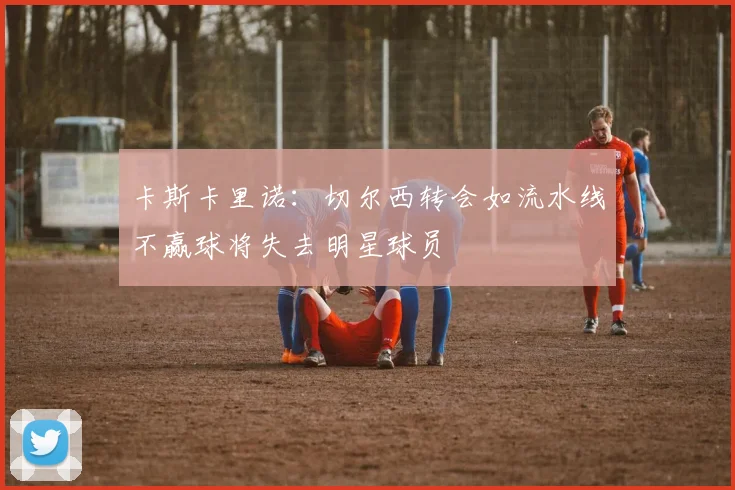 卡斯卡里诺：切尔西转会如流水线不赢球将失去明星球员