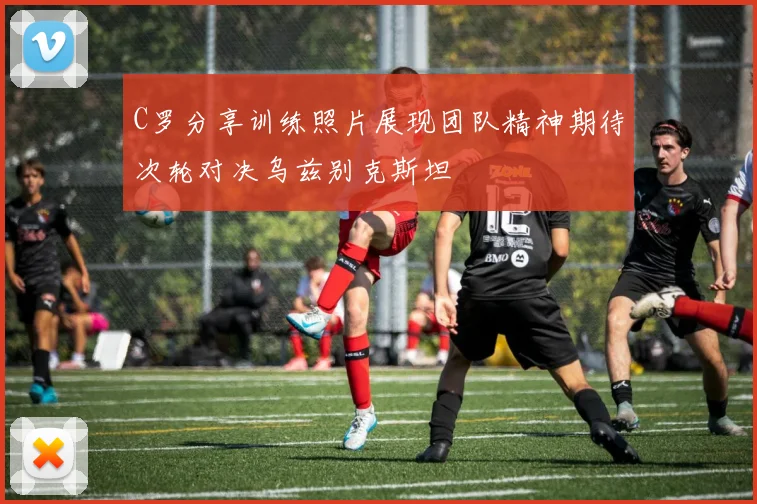 C罗分享训练照片展现团队精神期待次轮对决乌兹别克斯坦