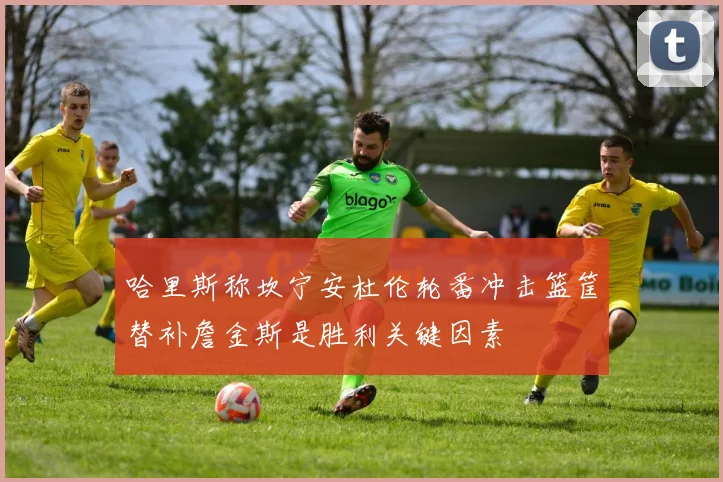 哈里斯称坎宁安杜伦轮番冲击篮筐替补詹金斯是胜利关键因素