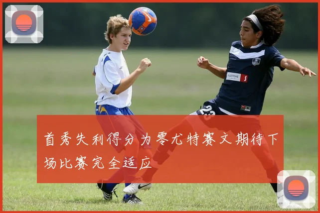 首秀失利得分为零尤特赛文期待下场比赛完全适应