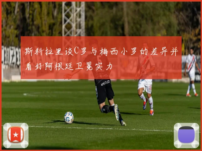 斯科拉里谈C罗与梅西小罗的差异并看好阿根廷卫冕实力