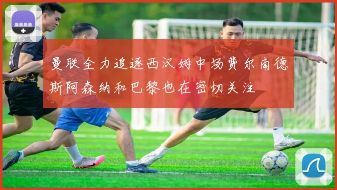 曼联全力追逐西汉姆中场费尔南德斯阿森纳和巴黎也在密切关注