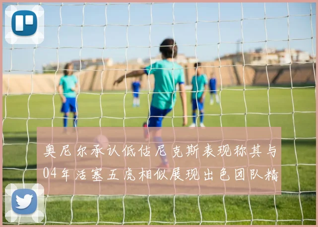 奥尼尔承认低估尼克斯表现称其与04年活塞五虎相似展现出色团队精神