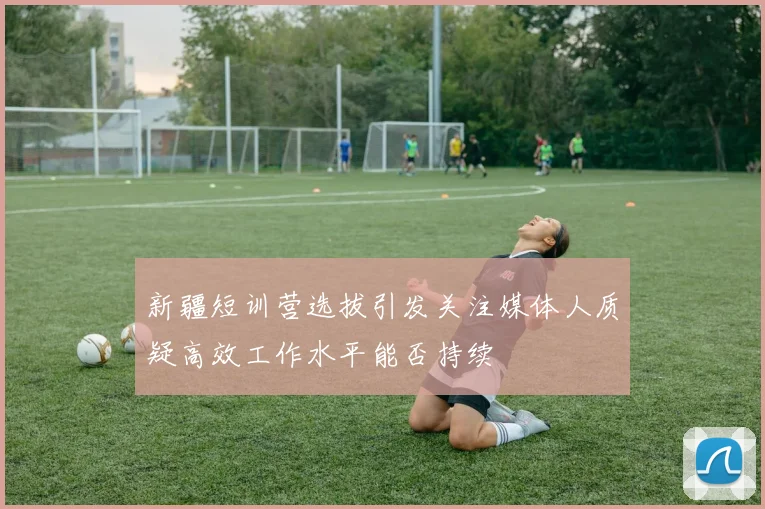 新疆短训营选拔引发关注媒体人质疑高效工作水平能否持续