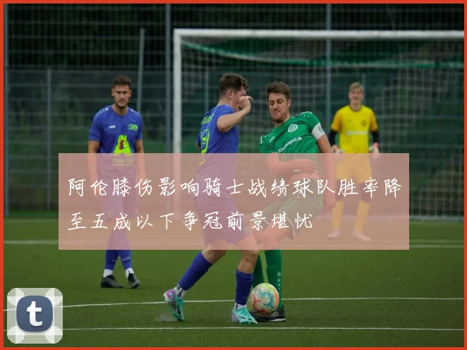阿伦膝伤影响骑士战绩球队胜率降至五成以下争冠前景堪忧