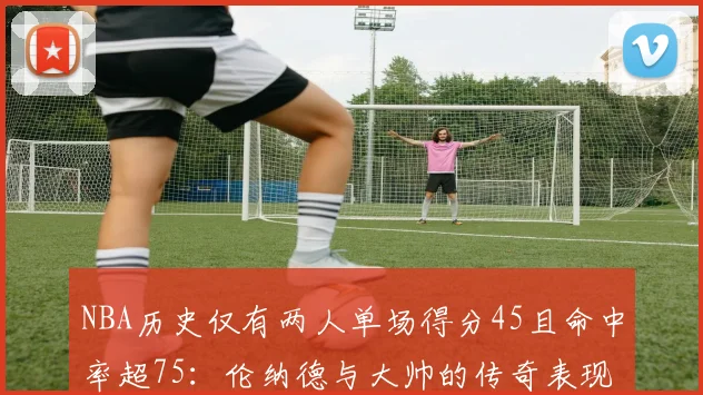 NBA历史仅有两人单场得分45且命中率超75：伦纳德与大帅的传奇表现