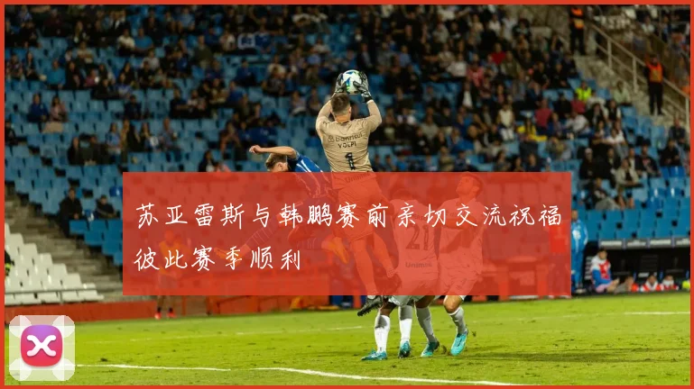 苏亚雷斯与韩鹏赛前亲切交流祝福彼此赛季顺利