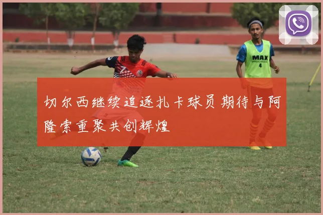 切尔西继续追逐扎卡球员期待与阿隆索重聚共创辉煌