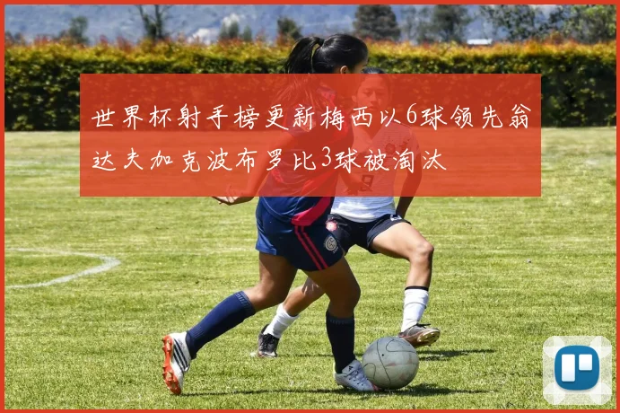 世界杯射手榜更新梅西以6球领先翁达夫加克波布罗比3球被淘汰