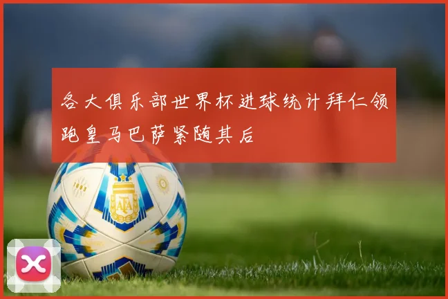 各大俱乐部世界杯进球统计拜仁领跑皇马巴萨紧随其后