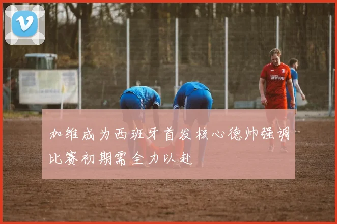 加维成为西班牙首发核心德帅强调比赛初期需全力以赴