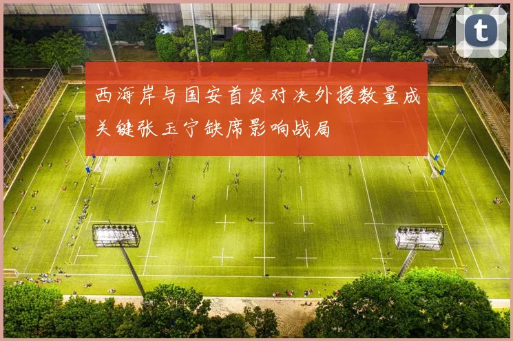 西海岸与国安首发对决外援数量成关键张玉宁缺席影响战局
