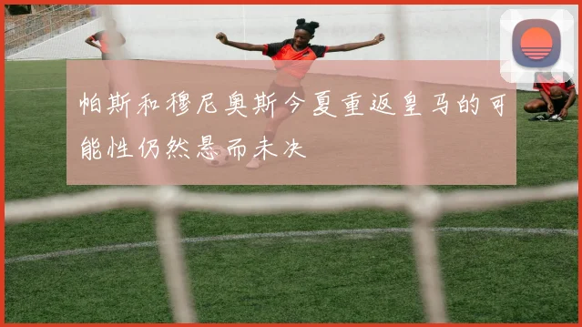 帕斯和穆尼奥斯今夏重返皇马的可能性仍然悬而未决
