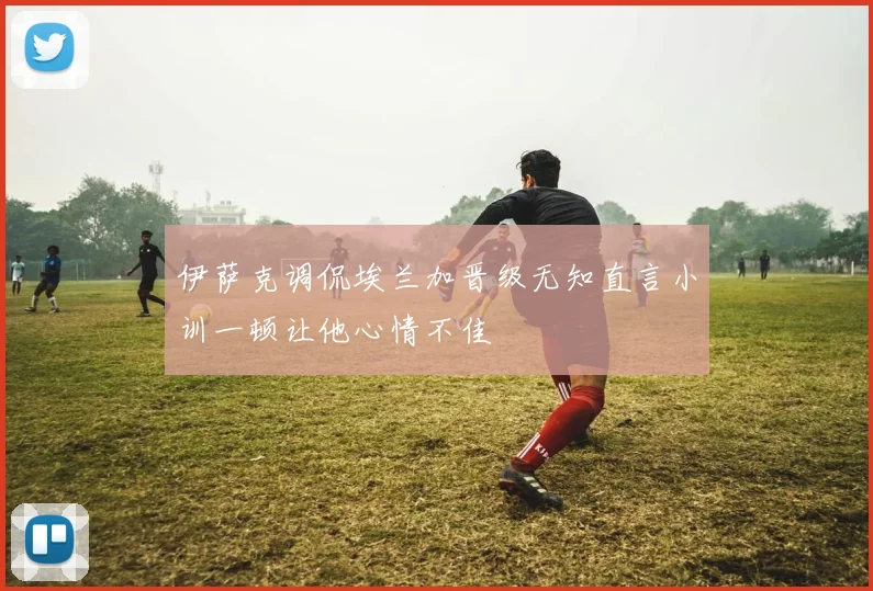 伊萨克调侃埃兰加晋级无知直言小训一顿让他心情不佳