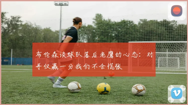 布伦森谈球队落后老鹰的心态：对手仅赢一分我们不会慌张