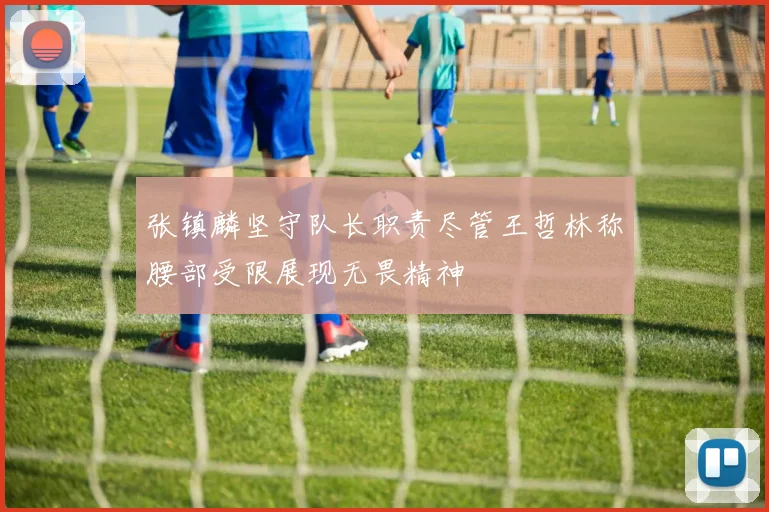 张镇麟坚守队长职责尽管王哲林称腰部受限展现无畏精神