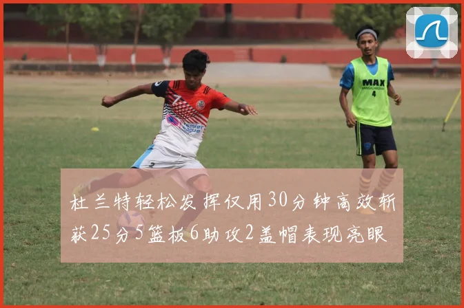 杜兰特轻松发挥仅用30分钟高效斩获25分5篮板6助攻2盖帽表现亮眼