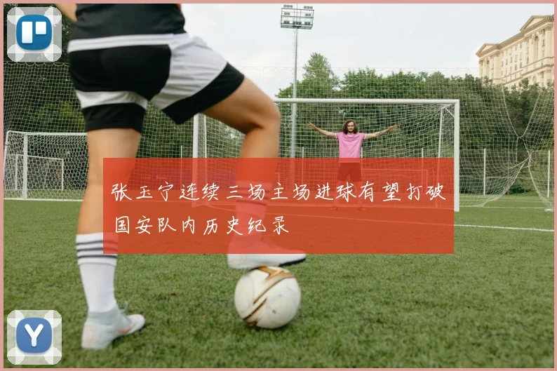 张玉宁连续三场主场进球有望打破国安队内历史纪录