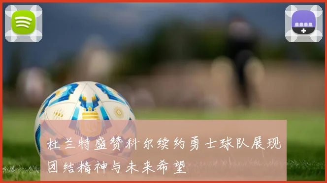 杜兰特盛赞科尔续约勇士球队展现团结精神与未来希望